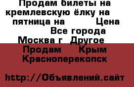 Продам билеты на кремлевскую ёлку на 29.12 пятница на 10.00 › Цена ­ 5 000 - Все города, Москва г. Другое » Продам   . Крым,Красноперекопск